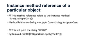 Instance method reference of a
particular object:
•// This method reference refers to the instance method
`String.toUpperCase()`
•MethodReference<String> toUpperCase = String::toUpperCase;
•// This will print the string "HELLO"
•System.out.println(toUpperCase.apply("hello"));
 
