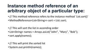 Instance method reference of an
arbitrary object of a particular type:
•// This method reference refers to the instance method `List.sort()`
•MethodReference<List<String>> sort = List::sort;
•// This will sort the list in ascending order
•List<String> names = Arrays.asList("John", "Mary", "Bob");
•sort.apply(names);
•// This will print the sorted list
•System.out.println(names);
 