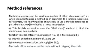 Method references
• Method references can be used in a number of other situations, such as
when you need to pass a method as an argument to a lambda expression.
For example, the following code shows how to use a method reference to
pass the Math.max() method to a lambda expression:
• // This lambda expression uses the `Math.max()` method to find the
maximum of two numbers
• Function<Integer, Integer> maxFunction = (a, b) -> Math.max(a, b);
• // This will print the maximum of 10 and 20
• System.out.println(maxFunction.apply(10, 20));
• Methods allow us to reuse the code without retyping the code.
 
