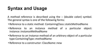 Syntax and Usage
A method reference is described using the :: (double colon) symbol.
The general syntax is one of the following forms:
•Reference to a static method: ContainingClass::staticMethodName
•Reference to an instance method of a particular object:
instance::instanceMethodName
•Reference to an instance method of an arbitrary object of a particular
type:ContainingType::methodName
•Reference to a constructor: ClassName::new
 
