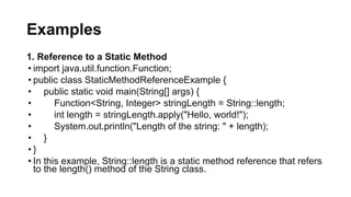 Examples
1. Reference to a Static Method
• import java.util.function.Function;
• public class StaticMethodReferenceExample {
• public static void main(String[] args) {
• Function<String, Integer> stringLength = String::length;
• int length = stringLength.apply("Hello, world!");
• System.out.println("Length of the string: " + length);
• }
• }
• In this example, String::length is a static method reference that refers
to the length() method of the String class.
 