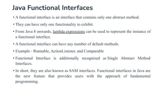 Java Functional Interfaces
• A functional interface is an interface that contains only one abstract method.
• They can have only one functionality to exhibit.
• From Java 8 onwards, lambda expressions can be used to represent the instance of
a functional interface.
• A functional interface can have any number of default methods.
• Example - Runnable, ActionListener, and Comparable
• Functional Interface is additionally recognized as Single Abstract Method
Interfaces.
• In short, they are also known as SAM interfaces. Functional interfaces in Java are
the new feature that provides users with the approach of fundamental
programming.
 