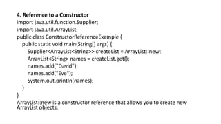 4. Reference to a Constructor
import java.util.function.Supplier;
import java.util.ArrayList;
public class ConstructorReferenceExample {
public static void main(String[] args) {
Supplier<ArrayList<String>> createList = ArrayList::new;
ArrayList<String> names = createList.get();
names.add("David");
names.add("Eve");
System.out.println(names);
}
}
ArrayList::new is a constructor reference that allows you to create new
ArrayList objects.
 