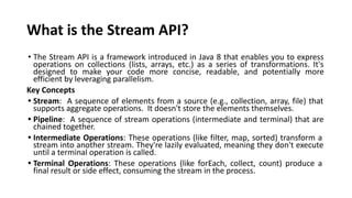 What is the Stream API?
• The Stream API is a framework introduced in Java 8 that enables you to express
operations on collections (lists, arrays, etc.) as a series of transformations. It's
designed to make your code more concise, readable, and potentially more
efficient by leveraging parallelism.
Key Concepts
• Stream: A sequence of elements from a source (e.g., collection, array, file) that
supports aggregate operations. It doesn't store the elements themselves.
• Pipeline: A sequence of stream operations (intermediate and terminal) that are
chained together.
• Intermediate Operations: These operations (like filter, map, sorted) transform a
stream into another stream. They're lazily evaluated, meaning they don't execute
until a terminal operation is called.
• Terminal Operations: These operations (like forEach, collect, count) produce a
final result or side effect, consuming the stream in the process.
 