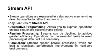 Stream API
•Stream operations are expressed in a declarative manner—they
describe what to do rather than how to do it.
•Key Features of Stream API
•Declarative Programming: Allows you to express operations
on data sequences succinctly and clearly.
•Pipeline Processing: Streams can be pipelined to achieve
greater efficiency. Operations can be executed lazily to avoid
processing all data until it is necessary.
•Parallelism: Streams support parallel processing, which can
lead to significant performance improvements in multi-core
environments.
 