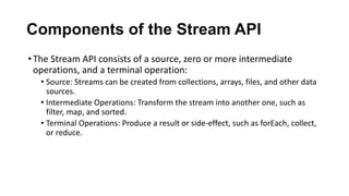 Components of the Stream API
•The Stream API consists of a source, zero or more intermediate
operations, and a terminal operation:
• Source: Streams can be created from collections, arrays, files, and other data
sources.
• Intermediate Operations: Transform the stream into another one, such as
filter, map, and sorted.
• Terminal Operations: Produce a result or side-effect, such as forEach, collect,
or reduce.
 