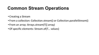 Common Stream Operations
•Creating a Stream
•From a collection: Collection.stream() or Collection.parallelStream()
•From an array: Arrays.stream(T[] array)
•Of specific elements: Stream.of(T... values)
 