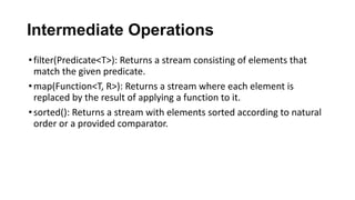Intermediate Operations
•filter(Predicate<T>): Returns a stream consisting of elements that
match the given predicate.
•map(Function<T, R>): Returns a stream where each element is
replaced by the result of applying a function to it.
•sorted(): Returns a stream with elements sorted according to natural
order or a provided comparator.
 