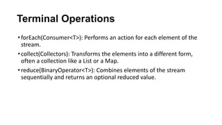 Terminal Operations
•forEach(Consumer<T>): Performs an action for each element of the
stream.
•collect(Collectors): Transforms the elements into a different form,
often a collection like a List or a Map.
•reduce(BinaryOperator<T>): Combines elements of the stream
sequentially and returns an optional reduced value.
 