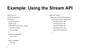 Example: Using the Stream API
import java.util.*;
import java.util.stream.*;
class Person {
private String name;
private int age;
public Person(String name, int age) {
this.name = name;
this.age = age;
}
public String getName() {
return name;
}
public int getAge() {
return age;
}
}
public class Stream {
public static void main(String[] args) {
List<Person> people = Arrays.asList(
new Person("John", 30),
new Person("Jane", 25),
new Person("Greg", 18),
new Person("Sara", 20),
new Person("Harold", 40)
);
 