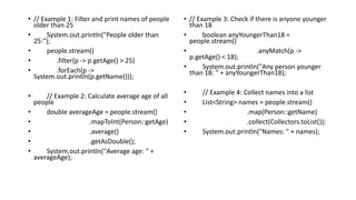 • // Example 1: Filter and print names of people
older than 25
• System.out.println("People older than
25:");
• people.stream()
• .filter(p -> p.getAge() > 25)
• .forEach(p ->
System.out.println(p.getName()));
• // Example 2: Calculate average age of all
people
• double averageAge = people.stream()
• .mapToInt(Person::getAge)
• .average()
• .getAsDouble();
• System.out.println("Average age: " +
averageAge);
• // Example 3: Check if there is anyone younger
than 18
• boolean anyYoungerThan18 =
people.stream()
• .anyMatch(p ->
p.getAge() < 18);
• System.out.println("Any person younger
than 18: " + anyYoungerThan18);
• // Example 4: Collect names into a list
• List<String> names = people.stream()
• .map(Person::getName)
• .collect(Collectors.toList());
• System.out.println("Names: " + names);
 