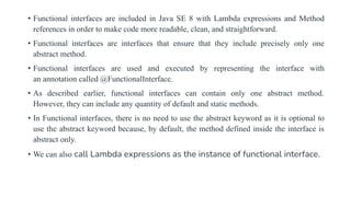 • Functional interfaces are included in Java SE 8 with Lambda expressions and Method
references in order to make code more readable, clean, and straightforward.
• Functional interfaces are interfaces that ensure that they include precisely only one
abstract method.
• Functional interfaces are used and executed by representing the interface with
an annotation called @FunctionalInterface.
• As described earlier, functional interfaces can contain only one abstract method.
However, they can include any quantity of default and static methods.
• In Functional interfaces, there is no need to use the abstract keyword as it is optional to
use the abstract keyword because, by default, the method defined inside the interface is
abstract only.
• We can also call Lambda expressions as the instance of functional interface.
 