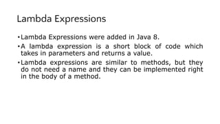Lambda Expressions
•Lambda Expressions were added in Java 8.
•A lambda expression is a short block of code which
takes in parameters and returns a value.
•Lambda expressions are similar to methods, but they
do not need a name and they can be implemented right
in the body of a method.
 