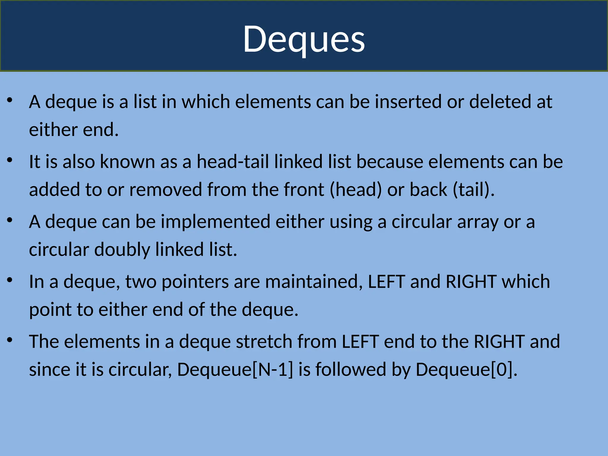 Deques
• A deque is a list in which elements can be inserted or deleted at
either end.
• It is also known as a head-tail linked list because elements can be
added to or removed from the front (head) or back (tail).
• A deque can be implemented either using a circular array or a
circular doubly linked list.
• In a deque, two pointers are maintained, LEFT and RIGHT which
point to either end of the deque.
• The elements in a deque stretch from LEFT end to the RIGHT and
since it is circular, Dequeue[N-1] is followed by Dequeue[0].
 