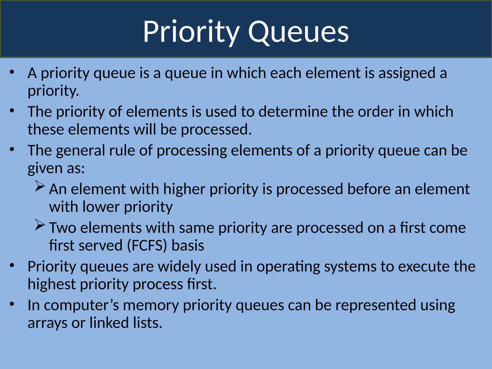 Priority Queues
• A priority queue is a queue in which each element is assigned a
priority.
• The priority of elements is used to determine the order in which
these elements will be processed.
• The general rule of processing elements of a priority queue can be
given as:
An element with higher priority is processed before an element
with lower priority
Two elements with same priority are processed on a first come
first served (FCFS) basis
• Priority queues are widely used in operating systems to execute the
highest priority process first.
• In computer’s memory priority queues can be represented using
arrays or linked lists.
 