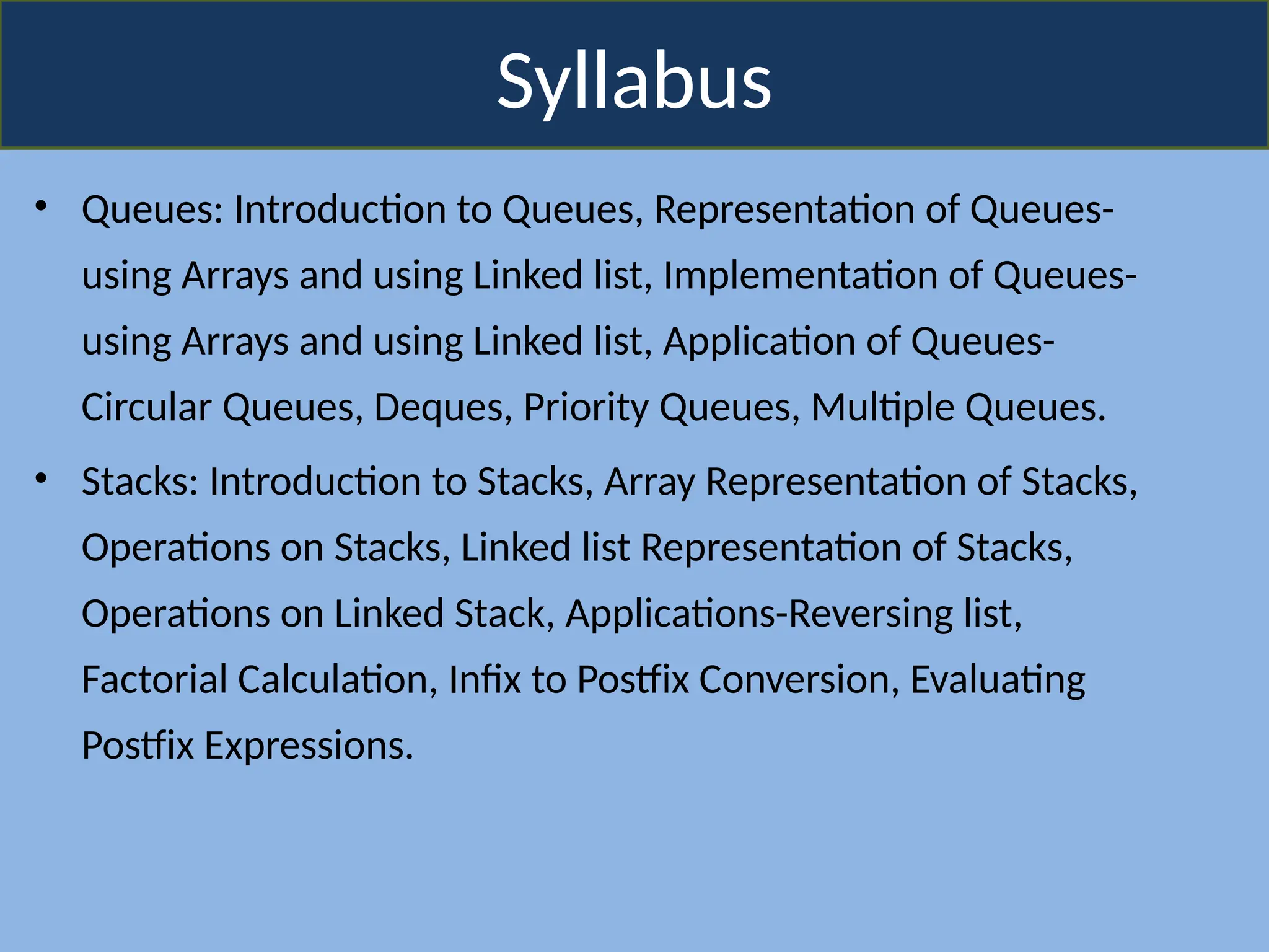 Syllabus
• Queues: Introduction to Queues, Representation of Queues-
using Arrays and using Linked list, Implementation of Queues-
using Arrays and using Linked list, Application of Queues-
Circular Queues, Deques, Priority Queues, Multiple Queues.
• Stacks: Introduction to Stacks, Array Representation of Stacks,
Operations on Stacks, Linked list Representation of Stacks,
Operations on Linked Stack, Applications-Reversing list,
Factorial Calculation, Infix to Postfix Conversion, Evaluating
Postfix Expressions.
 