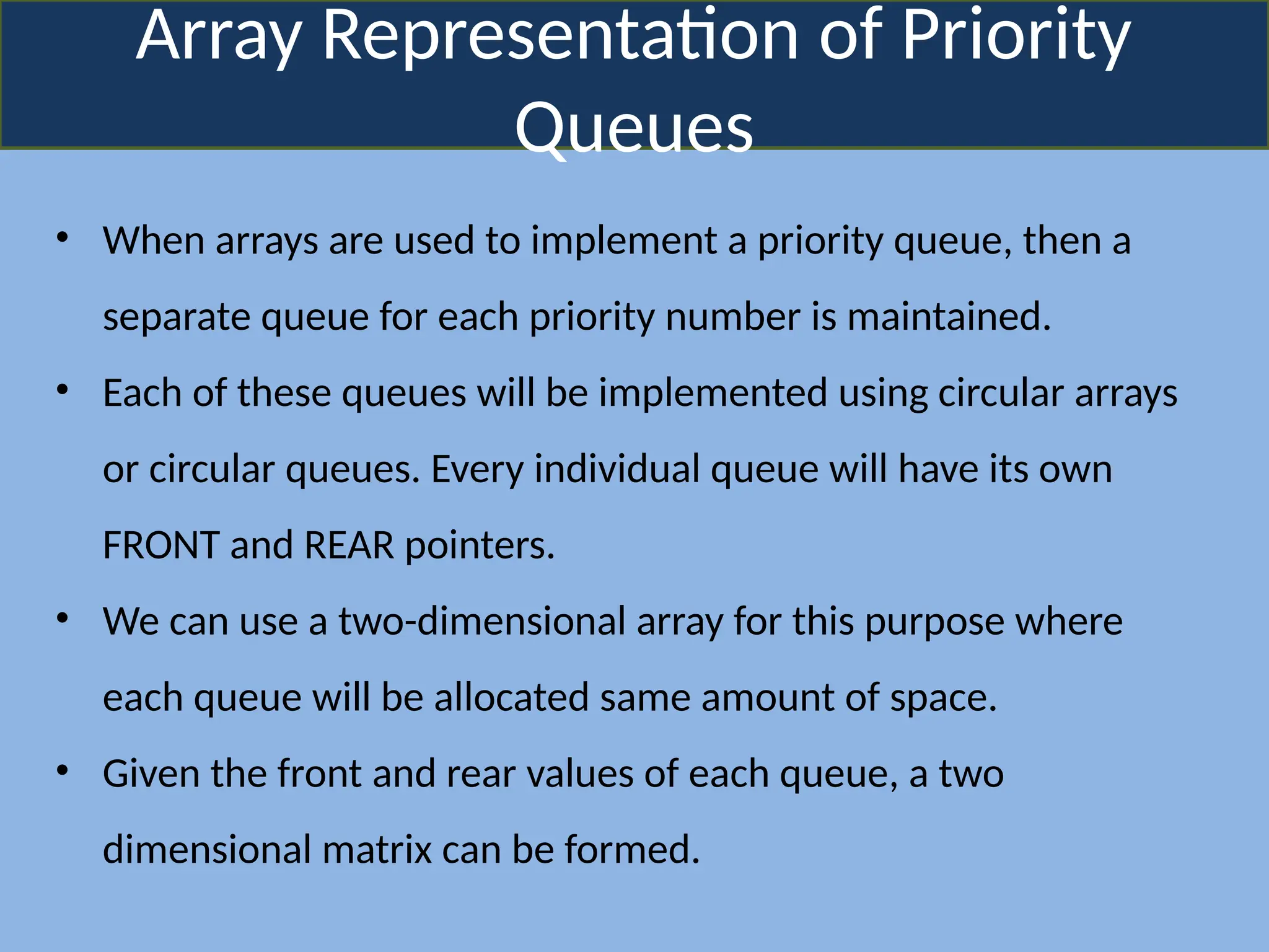 Array Representation of Priority
Queues
• When arrays are used to implement a priority queue, then a
separate queue for each priority number is maintained.
• Each of these queues will be implemented using circular arrays
or circular queues. Every individual queue will have its own
FRONT and REAR pointers.
• We can use a two-dimensional array for this purpose where
each queue will be allocated same amount of space.
• Given the front and rear values of each queue, a two
dimensional matrix can be formed.
 