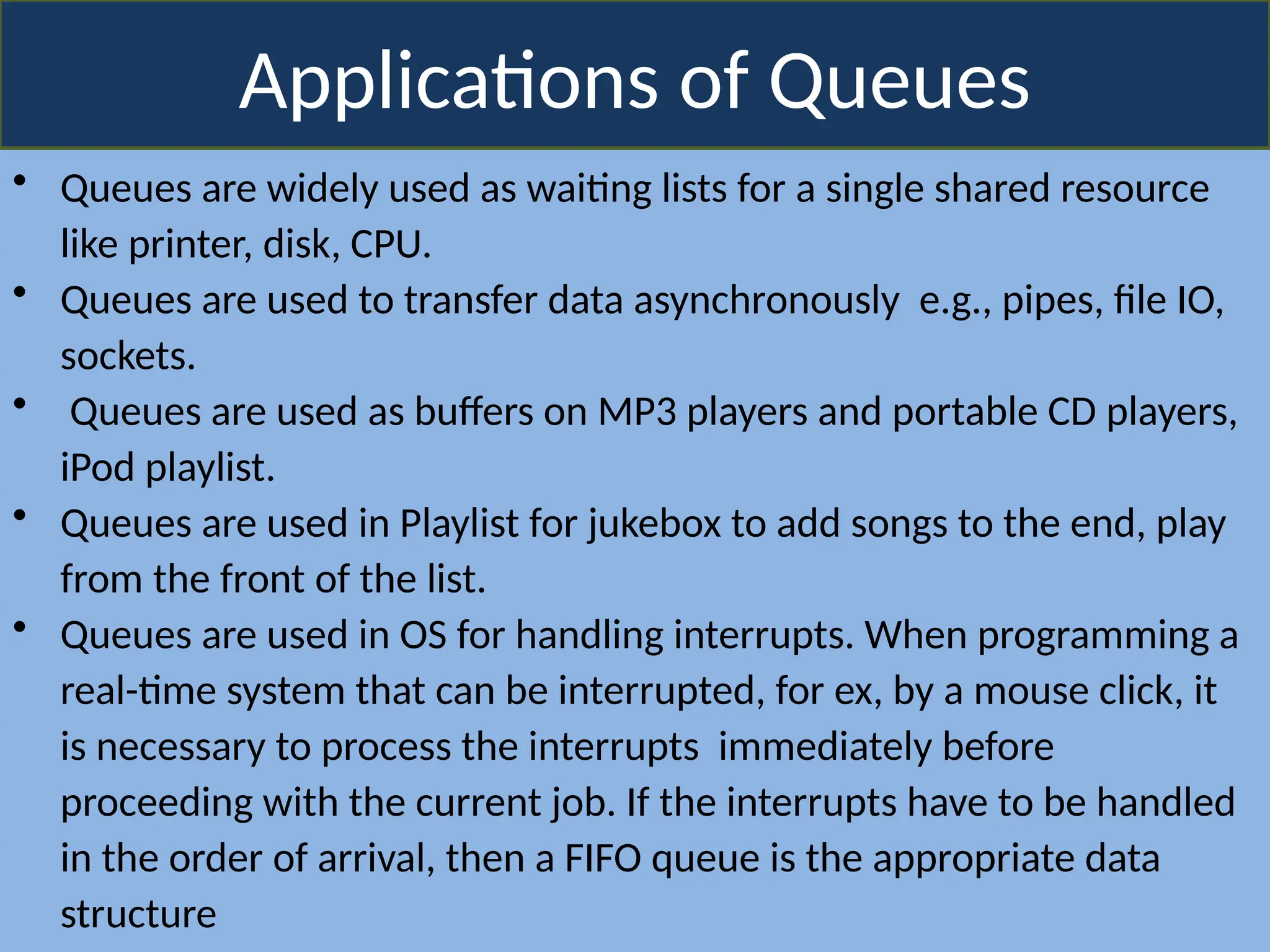 Applications of Queues
• Queues are widely used as waiting lists for a single shared resource
like printer, disk, CPU.
• Queues are used to transfer data asynchronously e.g., pipes, file IO,
sockets.
• Queues are used as buffers on MP3 players and portable CD players,
iPod playlist.
• Queues are used in Playlist for jukebox to add songs to the end, play
from the front of the list.
• Queues are used in OS for handling interrupts. When programming a
real-time system that can be interrupted, for ex, by a mouse click, it
is necessary to process the interrupts immediately before
proceeding with the current job. If the interrupts have to be handled
in the order of arrival, then a FIFO queue is the appropriate data
structure
 