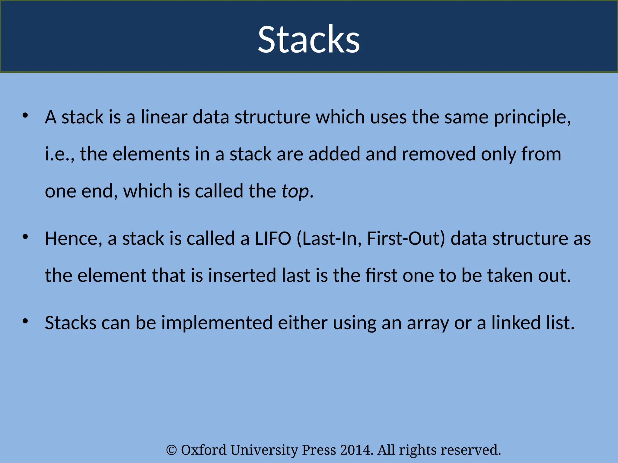 © Oxford University Press 2014. All rights reserved.
Stacks
• A stack is a linear data structure which uses the same principle,
i.e., the elements in a stack are added and removed only from
one end, which is called the top.
• Hence, a stack is called a LIFO (Last-In, First-Out) data structure as
the element that is inserted last is the first one to be taken out.
• Stacks can be implemented either using an array or a linked list.
 