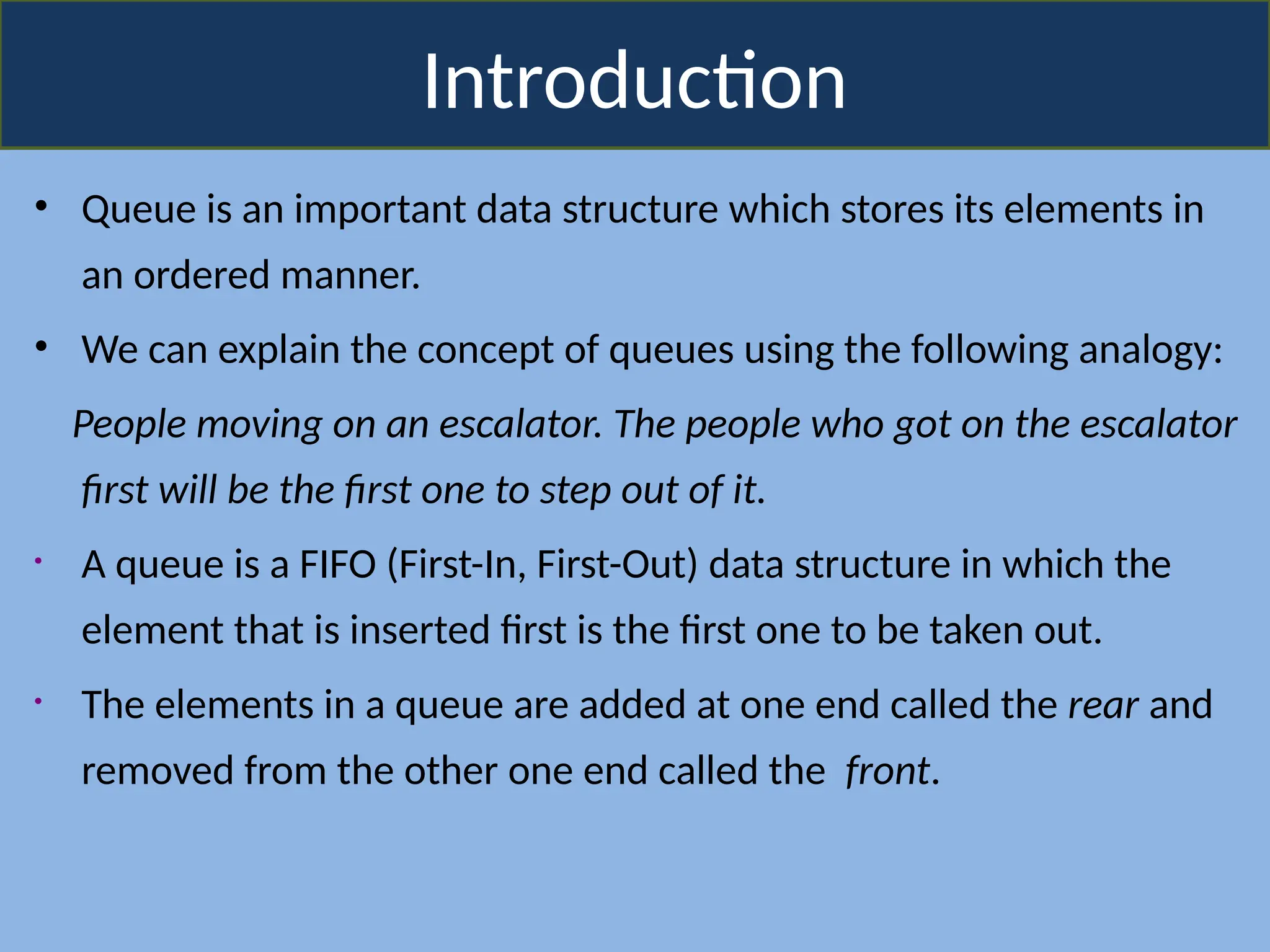Introduction
• Queue is an important data structure which stores its elements in
an ordered manner.
• We can explain the concept of queues using the following analogy:
People moving on an escalator. The people who got on the escalator
first will be the first one to step out of it.
• A queue is a FIFO (First-In, First-Out) data structure in which the
element that is inserted first is the first one to be taken out.
• The elements in a queue are added at one end called the rear and
removed from the other one end called the front.
 