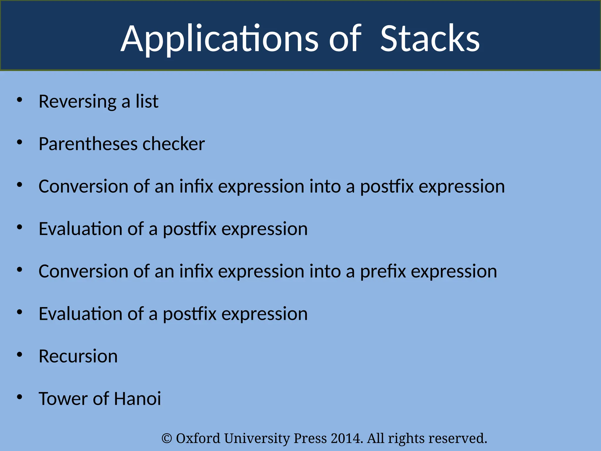 © Oxford University Press 2014. All rights reserved.
Applications of Stacks
• Reversing a list
• Parentheses checker
• Conversion of an infix expression into a postfix expression
• Evaluation of a postfix expression
• Conversion of an infix expression into a prefix expression
• Evaluation of a postfix expression
• Recursion
• Tower of Hanoi
 