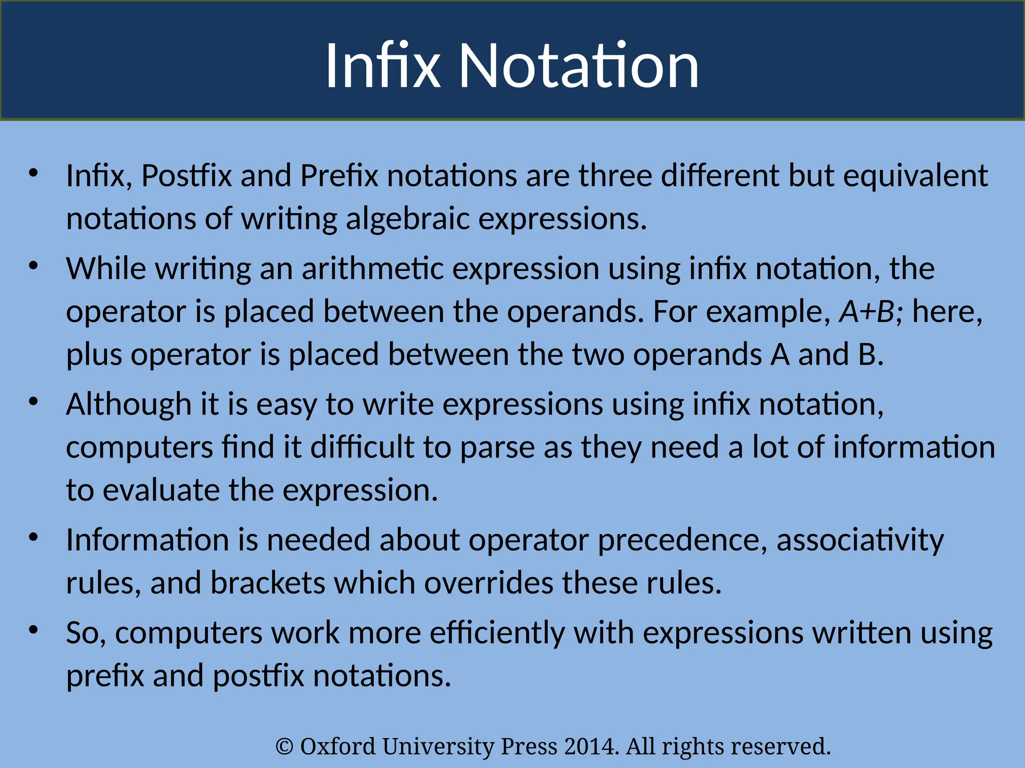 © Oxford University Press 2014. All rights reserved.
Infix Notation
• Infix, Postfix and Prefix notations are three different but equivalent
notations of writing algebraic expressions.
• While writing an arithmetic expression using infix notation, the
operator is placed between the operands. For example, A+B; here,
plus operator is placed between the two operands A and B.
• Although it is easy to write expressions using infix notation,
computers find it difficult to parse as they need a lot of information
to evaluate the expression.
• Information is needed about operator precedence, associativity
rules, and brackets which overrides these rules.
• So, computers work more efficiently with expressions written using
prefix and postfix notations.
 