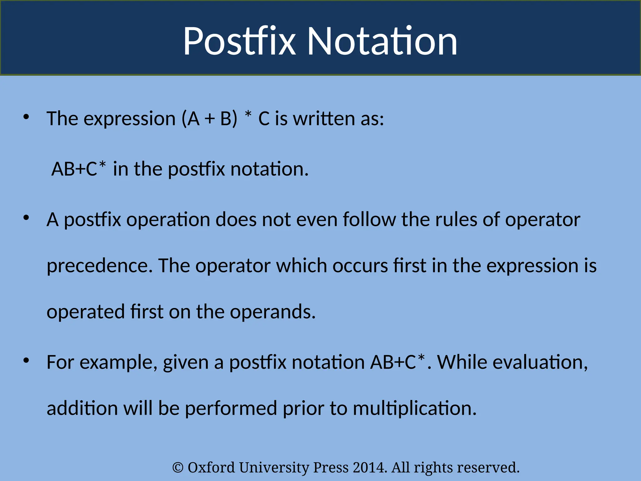 © Oxford University Press 2014. All rights reserved.
Postfix Notation
• The expression (A + B) * C is written as:
AB+C* in the postfix notation.
• A postfix operation does not even follow the rules of operator
precedence. The operator which occurs first in the expression is
operated first on the operands.
• For example, given a postfix notation AB+C*. While evaluation,
addition will be performed prior to multiplication.
 