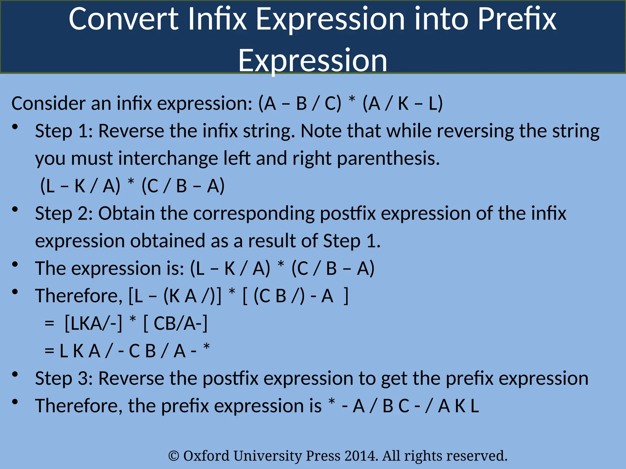 © Oxford University Press 2014. All rights reserved.
Convert Infix Expression into Prefix
Expression
Consider an infix expression: (A – B / C) * (A / K – L)
• Step 1: Reverse the infix string. Note that while reversing the string
you must interchange left and right parenthesis.
(L – K / A) * (C / B – A)
• Step 2: Obtain the corresponding postfix expression of the infix
expression obtained as a result of Step 1.
• The expression is: (L – K / A) * (C / B – A)
• Therefore, [L – (K A /)] * [ (C B /) - A ]
= [LKA/-] * [ CB/A-]
= L K A / - C B / A - *
• Step 3: Reverse the postfix expression to get the prefix expression
• Therefore, the prefix expression is * - A / B C - / A K L
 