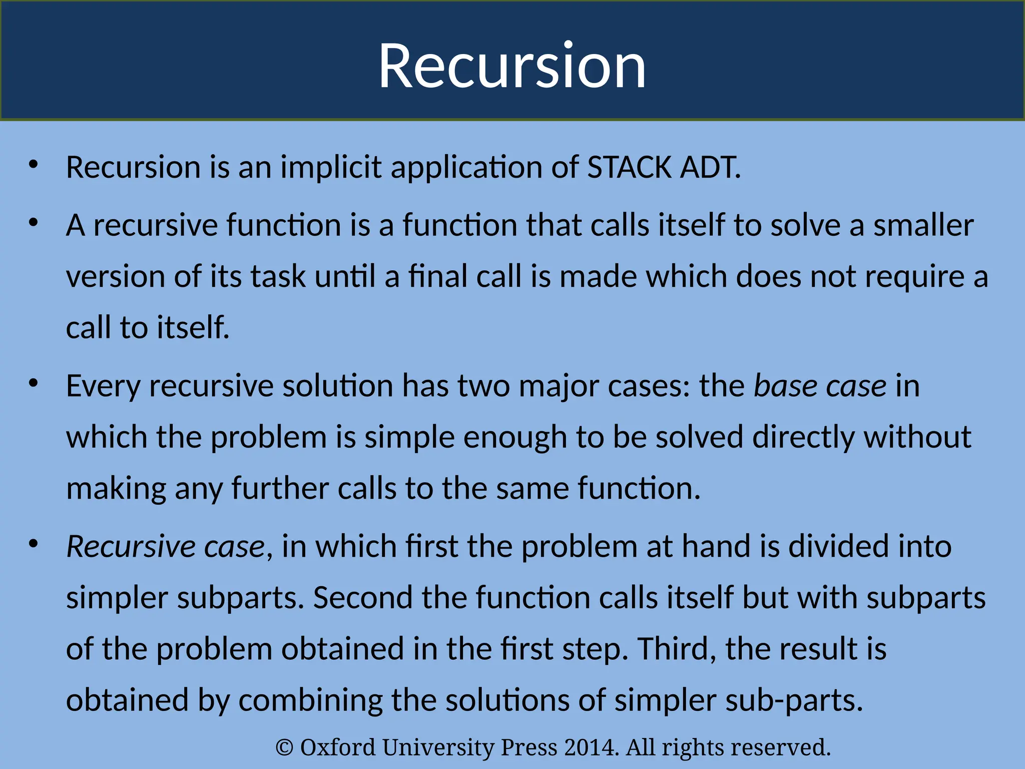 © Oxford University Press 2014. All rights reserved.
Recursion
• Recursion is an implicit application of STACK ADT.
• A recursive function is a function that calls itself to solve a smaller
version of its task until a final call is made which does not require a
call to itself.
• Every recursive solution has two major cases: the base case in
which the problem is simple enough to be solved directly without
making any further calls to the same function.
• Recursive case, in which first the problem at hand is divided into
simpler subparts. Second the function calls itself but with subparts
of the problem obtained in the first step. Third, the result is
obtained by combining the solutions of simpler sub-parts.
 