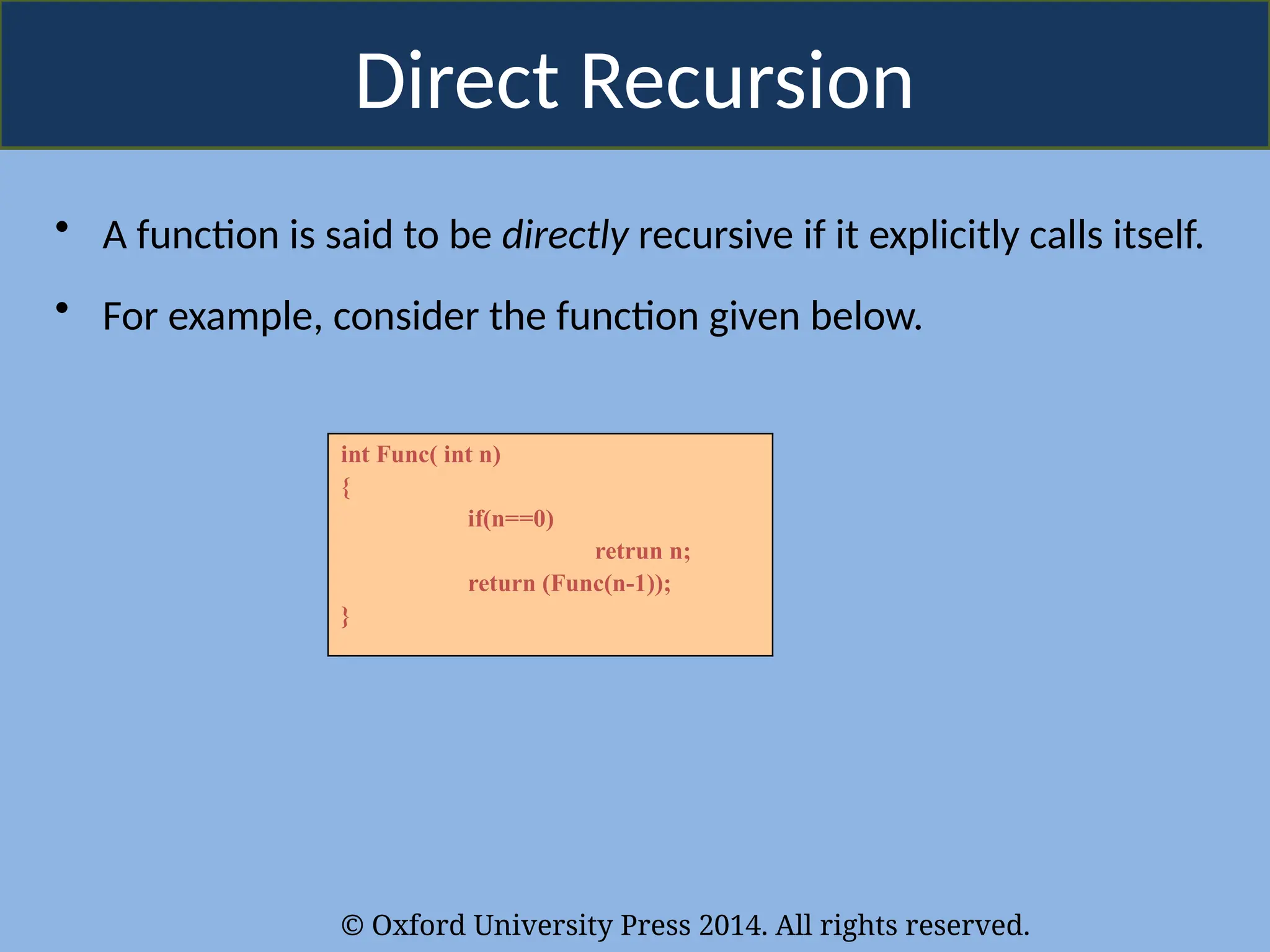 © Oxford University Press 2014. All rights reserved.
Direct Recursion
• A function is said to be directly recursive if it explicitly calls itself.
• For example, consider the function given below.
int Func( int n)
{
if(n==0)
retrun n;
return (Func(n-1));
}
 