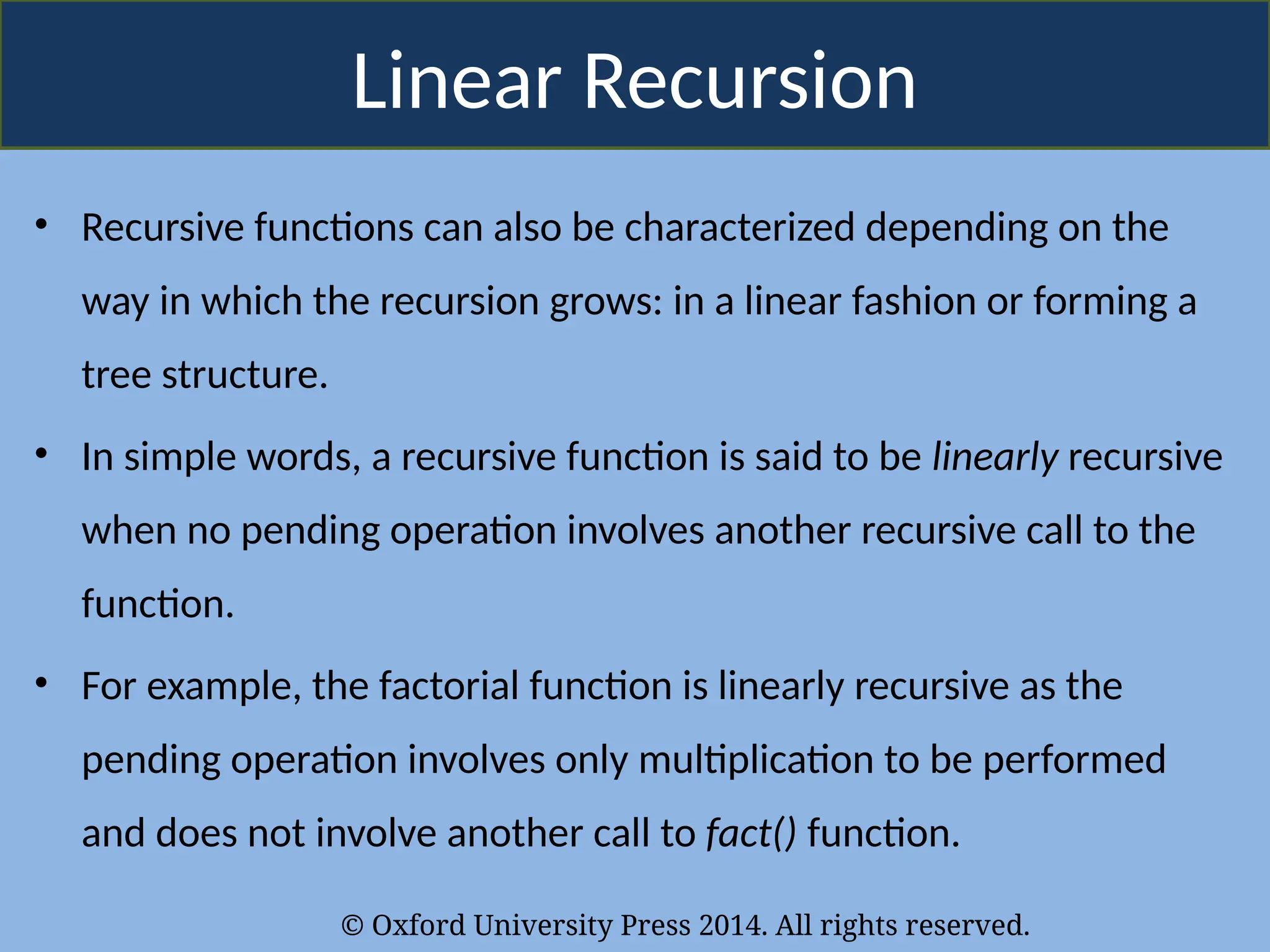 © Oxford University Press 2014. All rights reserved.
Linear Recursion
• Recursive functions can also be characterized depending on the
way in which the recursion grows: in a linear fashion or forming a
tree structure.
• In simple words, a recursive function is said to be linearly recursive
when no pending operation involves another recursive call to the
function.
• For example, the factorial function is linearly recursive as the
pending operation involves only multiplication to be performed
and does not involve another call to fact() function.
 