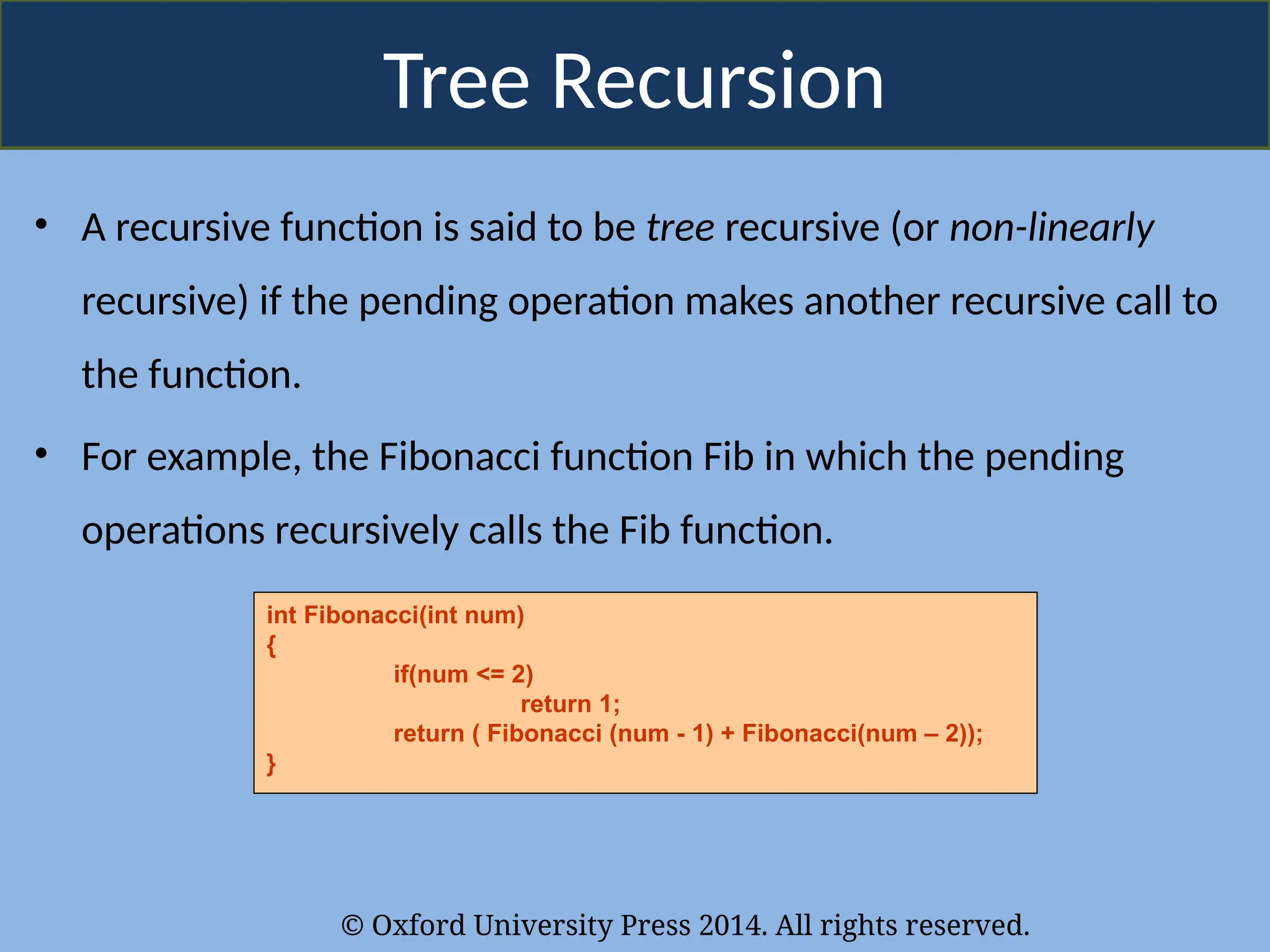 © Oxford University Press 2014. All rights reserved.
Tree Recursion
• A recursive function is said to be tree recursive (or non-linearly
recursive) if the pending operation makes another recursive call to
the function.
• For example, the Fibonacci function Fib in which the pending
operations recursively calls the Fib function.
int Fibonacci(int num)
{
if(num <= 2)
return 1;
return ( Fibonacci (num - 1) + Fibonacci(num – 2));
}
 