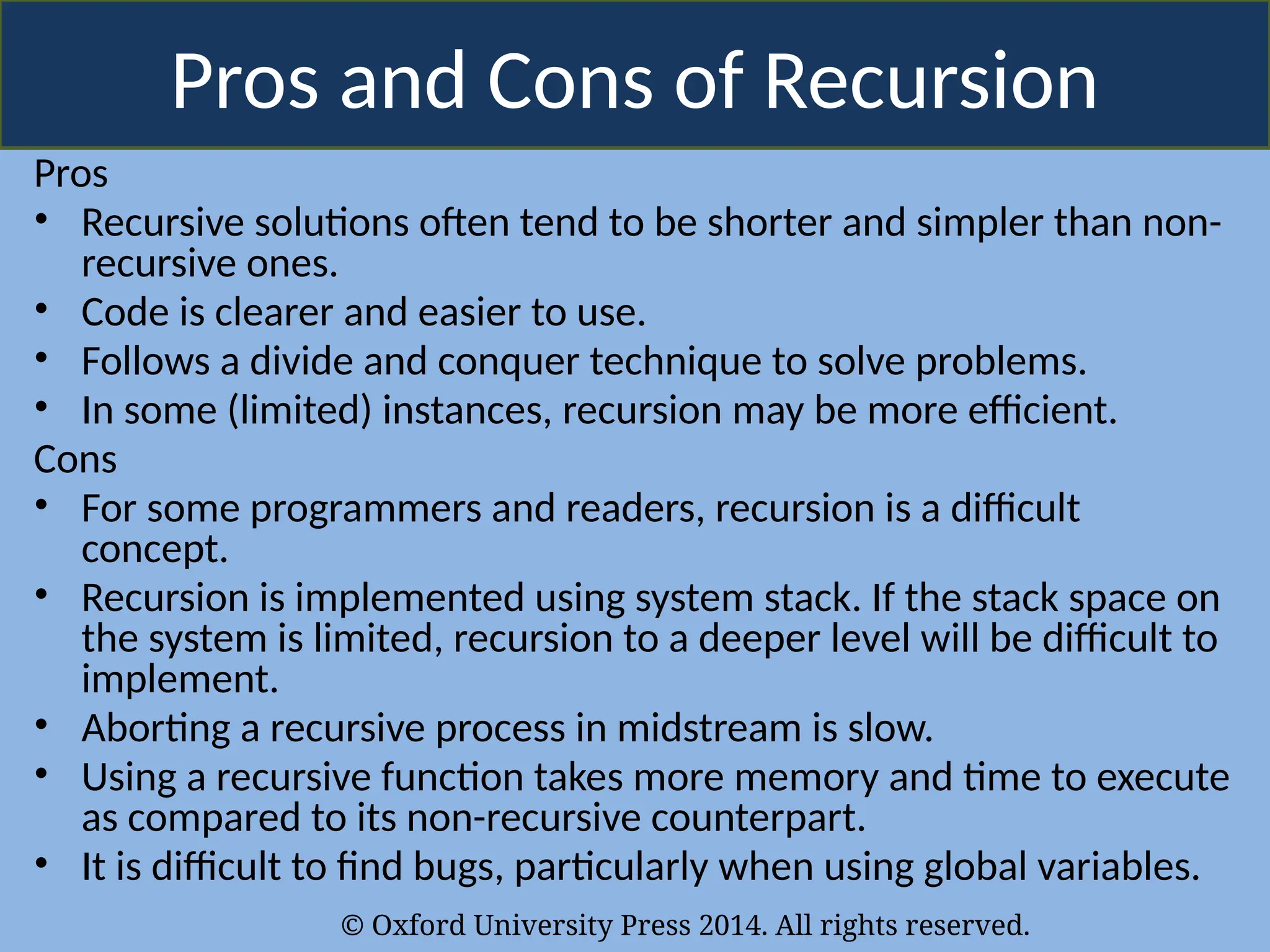 © Oxford University Press 2014. All rights reserved.
Pros and Cons of Recursion
Pros
• Recursive solutions often tend to be shorter and simpler than non-
recursive ones.
• Code is clearer and easier to use.
• Follows a divide and conquer technique to solve problems.
• In some (limited) instances, recursion may be more efficient.
Cons
• For some programmers and readers, recursion is a difficult
concept.
• Recursion is implemented using system stack. If the stack space on
the system is limited, recursion to a deeper level will be difficult to
implement.
• Aborting a recursive process in midstream is slow.
• Using a recursive function takes more memory and time to execute
as compared to its non-recursive counterpart.
• It is difficult to find bugs, particularly when using global variables.
 