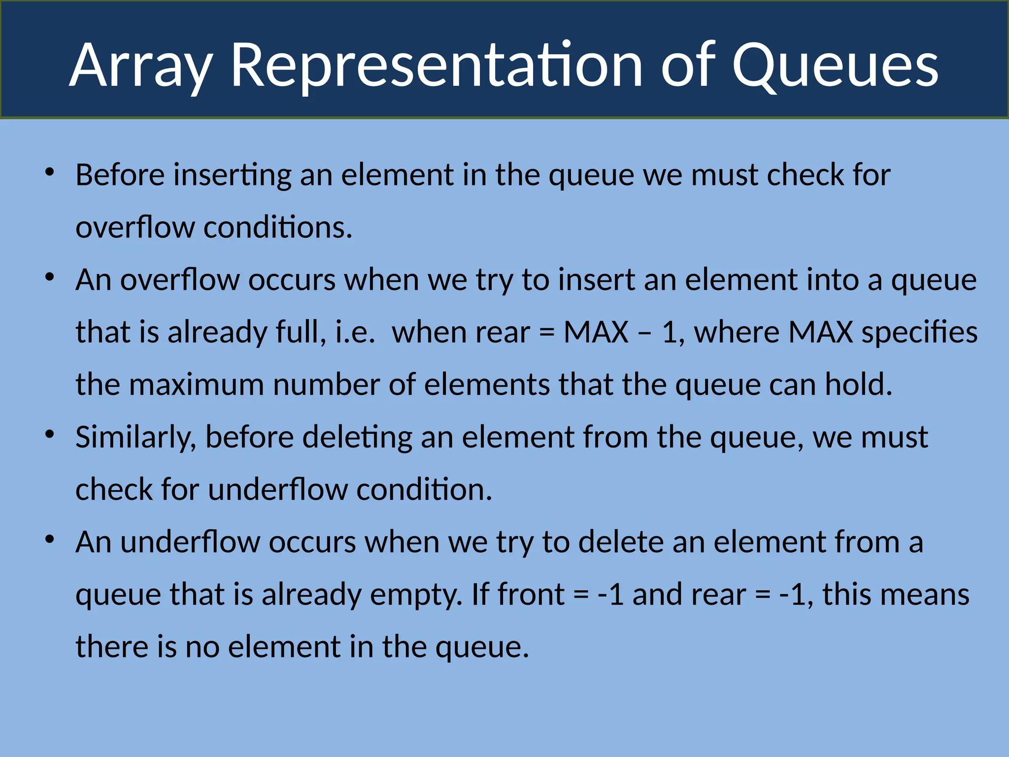 Array Representation of Queues
• Before inserting an element in the queue we must check for
overflow conditions.
• An overflow occurs when we try to insert an element into a queue
that is already full, i.e. when rear = MAX – 1, where MAX specifies
the maximum number of elements that the queue can hold.
• Similarly, before deleting an element from the queue, we must
check for underflow condition.
• An underflow occurs when we try to delete an element from a
queue that is already empty. If front = -1 and rear = -1, this means
there is no element in the queue.
 