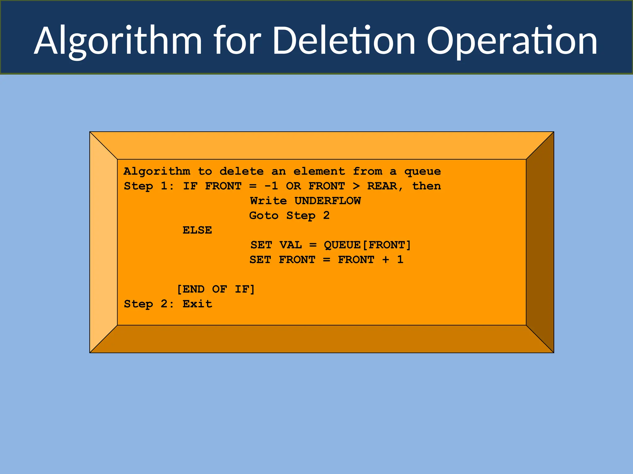 Algorithm for Deletion Operation
Algorithm to delete an element from a queue
Step 1: IF FRONT = -1 OR FRONT > REAR, then
Write UNDERFLOW
Goto Step 2
ELSE
SET VAL = QUEUE[FRONT]
SET FRONT = FRONT + 1
[END OF IF]
Step 2: Exit
 