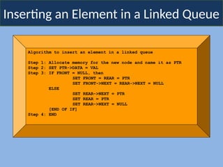 Inserting an Element in a Linked Queue
Algorithm to insert an element in a linked queue
Step 1: Allocate memory for the new node and name it as PTR
Step 2: SET PTR->DATA = VAL
Step 3: IF FRONT = NULL, then
SET FRONT = REAR = PTR
SET FRONT->NEXT = REAR->NEXT = NULL
ELSE
SET REAR->NEXT = PTR
SET REAR = PTR
SET REAR->NEXT = NULL
[END OF IF]
Step 4: END
 