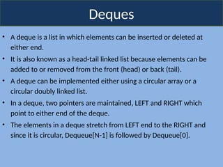 Deques
• A deque is a list in which elements can be inserted or deleted at
either end.
• It is also known as a head-tail linked list because elements can be
added to or removed from the front (head) or back (tail).
• A deque can be implemented either using a circular array or a
circular doubly linked list.
• In a deque, two pointers are maintained, LEFT and RIGHT which
point to either end of the deque.
• The elements in a deque stretch from LEFT end to the RIGHT and
since it is circular, Dequeue[N-1] is followed by Dequeue[0].
 