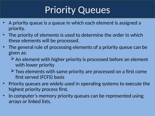 Priority Queues
• A priority queue is a queue in which each element is assigned a
priority.
• The priority of elements is used to determine the order in which
these elements will be processed.
• The general rule of processing elements of a priority queue can be
given as:
An element with higher priority is processed before an element
with lower priority
Two elements with same priority are processed on a first come
first served (FCFS) basis
• Priority queues are widely used in operating systems to execute the
highest priority process first.
• In computer’s memory priority queues can be represented using
arrays or linked lists.
 