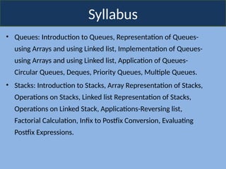 Syllabus
• Queues: Introduction to Queues, Representation of Queues-
using Arrays and using Linked list, Implementation of Queues-
using Arrays and using Linked list, Application of Queues-
Circular Queues, Deques, Priority Queues, Multiple Queues.
• Stacks: Introduction to Stacks, Array Representation of Stacks,
Operations on Stacks, Linked list Representation of Stacks,
Operations on Linked Stack, Applications-Reversing list,
Factorial Calculation, Infix to Postfix Conversion, Evaluating
Postfix Expressions.
 