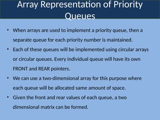 Array Representation of Priority
Queues
• When arrays are used to implement a priority queue, then a
separate queue for each priority number is maintained.
• Each of these queues will be implemented using circular arrays
or circular queues. Every individual queue will have its own
FRONT and REAR pointers.
• We can use a two-dimensional array for this purpose where
each queue will be allocated same amount of space.
• Given the front and rear values of each queue, a two
dimensional matrix can be formed.
 