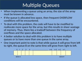 Multiple Queues
• When implementing a queue using an array, the size of the array
must be known in advance.
• If the queue is allocated less space, then frequent OVERFLOW
conditions will be encountered.
• To deal with this problem, the code will have to be modified to
reallocate more space for the array, but this results in sheer wastage
of memory. Thus, there lies a tradeoff between the frequency of
overflows and the space allocated.
• A better solution to deal with this problem is to have multiple
queues or to have more than one queue in the same array.
• One important point to note is that while queue A will grow from left
to right, the queue B on the same time will grow from right to left.
Queue A Queue B
0 1 2 3 4 ………………………………. n-4 n-3 n-2 n-1
 