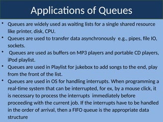 Applications of Queues
• Queues are widely used as waiting lists for a single shared resource
like printer, disk, CPU.
• Queues are used to transfer data asynchronously e.g., pipes, file IO,
sockets.
• Queues are used as buffers on MP3 players and portable CD players,
iPod playlist.
• Queues are used in Playlist for jukebox to add songs to the end, play
from the front of the list.
• Queues are used in OS for handling interrupts. When programming a
real-time system that can be interrupted, for ex, by a mouse click, it
is necessary to process the interrupts immediately before
proceeding with the current job. If the interrupts have to be handled
in the order of arrival, then a FIFO queue is the appropriate data
structure
 