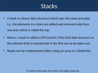 © Oxford University Press 2014. All rights reserved.
Stacks
• A stack is a linear data structure which uses the same principle,
i.e., the elements in a stack are added and removed only from
one end, which is called the top.
• Hence, a stack is called a LIFO (Last-In, First-Out) data structure as
the element that is inserted last is the first one to be taken out.
• Stacks can be implemented either using an array or a linked list.
 