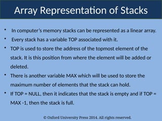 © Oxford University Press 2014. All rights reserved.
Array Representation of Stacks
• In computer’s memory stacks can be represented as a linear array.
• Every stack has a variable TOP associated with it.
• TOP is used to store the address of the topmost element of the
stack. It is this position from where the element will be added or
deleted.
• There is another variable MAX which will be used to store the
maximum number of elements that the stack can hold.
• If TOP = NULL, then it indicates that the stack is empty and if TOP =
MAX -1, then the stack is full.
 