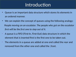 Introduction
• Queue is an important data structure which stores its elements in
an ordered manner.
• We can explain the concept of queues using the following analogy:
People moving on an escalator. The people who got on the escalator
first will be the first one to step out of it.
• A queue is a FIFO (First-In, First-Out) data structure in which the
element that is inserted first is the first one to be taken out.
• The elements in a queue are added at one end called the rear and
removed from the other one end called the front.
 