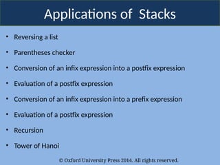 © Oxford University Press 2014. All rights reserved.
Applications of Stacks
• Reversing a list
• Parentheses checker
• Conversion of an infix expression into a postfix expression
• Evaluation of a postfix expression
• Conversion of an infix expression into a prefix expression
• Evaluation of a postfix expression
• Recursion
• Tower of Hanoi
 