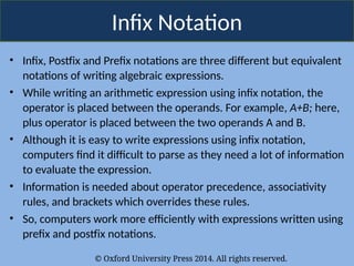 © Oxford University Press 2014. All rights reserved.
Infix Notation
• Infix, Postfix and Prefix notations are three different but equivalent
notations of writing algebraic expressions.
• While writing an arithmetic expression using infix notation, the
operator is placed between the operands. For example, A+B; here,
plus operator is placed between the two operands A and B.
• Although it is easy to write expressions using infix notation,
computers find it difficult to parse as they need a lot of information
to evaluate the expression.
• Information is needed about operator precedence, associativity
rules, and brackets which overrides these rules.
• So, computers work more efficiently with expressions written using
prefix and postfix notations.
 