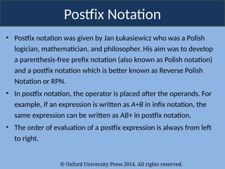 © Oxford University Press 2014. All rights reserved.
Postfix Notation
• Postfix notation was given by Jan Łukasiewicz who was a Polish
logician, mathematician, and philosopher. His aim was to develop
a parenthesis-free prefix notation (also known as Polish notation)
and a postfix notation which is better known as Reverse Polish
Notation or RPN.
• In postfix notation, the operator is placed after the operands. For
example, if an expression is written as A+B in infix notation, the
same expression can be written as AB+ in postfix notation.
• The order of evaluation of a postfix expression is always from left
to right.
 