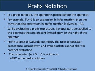 © Oxford University Press 2014. All rights reserved.
Prefix Notation
• In a prefix notation, the operator is placed before the operands.
• For example, if A+B is an expression in infix notation, then the
corresponding expression in prefix notation is given by +AB.
• While evaluating a prefix expression, the operators are applied to
the operands that are present immediately on the right of the
operator.
• Prefix expressions also do not follow the rules of operator
precedence, associativity, and even brackets cannot alter the
order of evaluation.
• The expression (A + B) * C is written as:
*+ABC in the prefix notation
 
