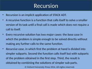 © Oxford University Press 2014. All rights reserved.
Recursion
• Recursion is an implicit application of STACK ADT.
• A recursive function is a function that calls itself to solve a smaller
version of its task until a final call is made which does not require a
call to itself.
• Every recursive solution has two major cases: the base case in
which the problem is simple enough to be solved directly without
making any further calls to the same function.
• Recursive case, in which first the problem at hand is divided into
simpler subparts. Second the function calls itself but with subparts
of the problem obtained in the first step. Third, the result is
obtained by combining the solutions of simpler sub-parts.
 